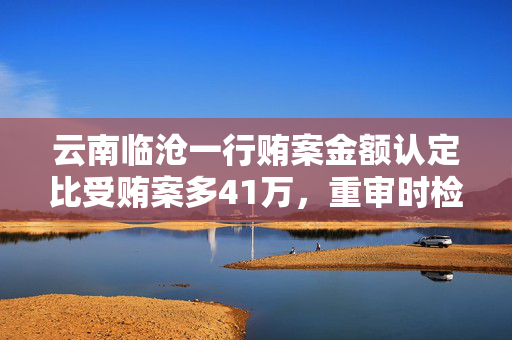 云南临沧一行贿案金额认定比受贿案多41万，重审时检方变更金额起诉