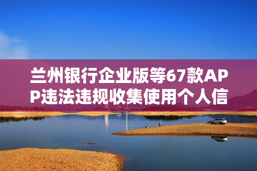 兰州银行企业版等67款APP违法违规收集使用个人信息被通报