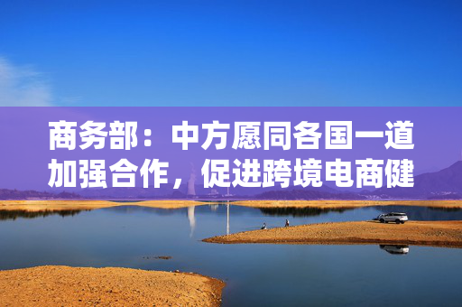 商务部：中方愿同各国一道加强合作，促进跨境电商健康可持续发展