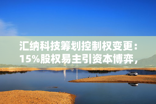 汇纳科技筹划控制权变更：15%股权易主引资本博弈，战略布局或迎新变量