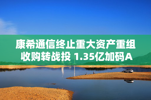康希通信终止重大资产重组 收购转战投 1.35亿加码AIoT赛道