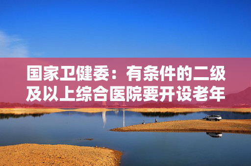 国家卫健委：有条件的二级及以上综合医院要开设老年医学科