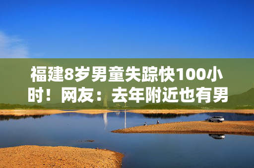 福建8岁男童失踪快100小时！网友：去年附近也有男童走失