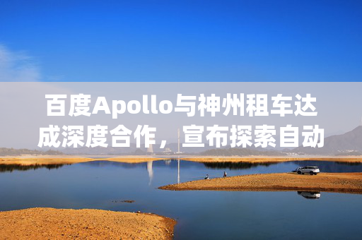 百度Apollo与神州租车达成深度合作，宣布探索自动驾驶租赁服务