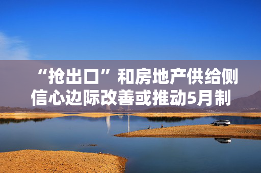 “抢出口”和房地产供给侧信心边际改善或推动5月制造业景气度反弹｜宏观晚6点