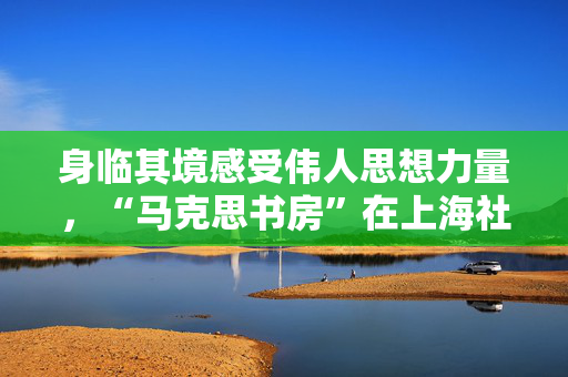 身临其境感受伟人思想力量，“马克思书房”在上海社科馆揭幕