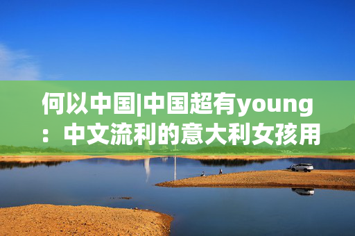 何以中国|中国超有young：中文流利的意大利女孩用语言连接中意文化