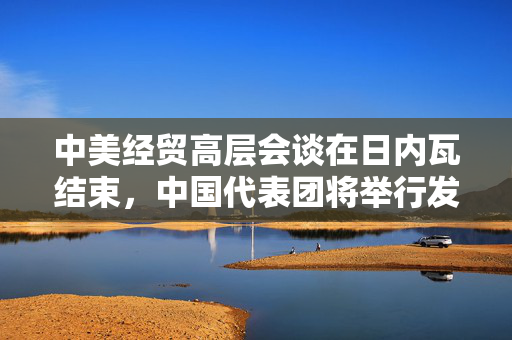 中美经贸高层会谈在日内瓦结束，中国代表团将举行发布会