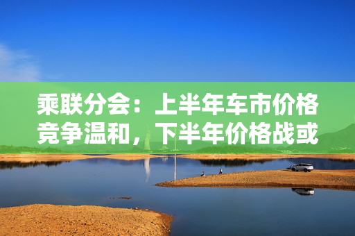 乘联分会：上半年车市价格竞争温和，下半年价格战或再开启