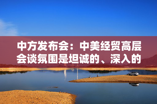 中方发布会：中美经贸高层会谈氛围是坦诚的、深入的、具有建设性的