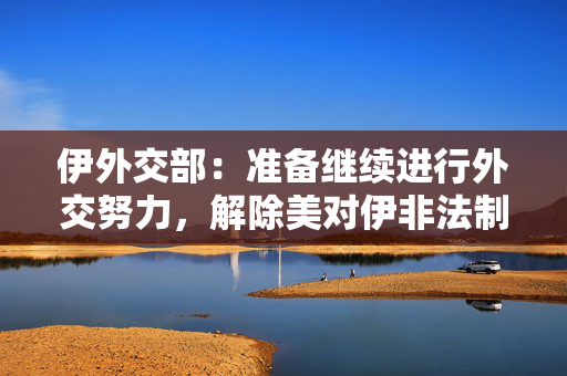 伊外交部：准备继续进行外交努力，解除美对伊非法制裁