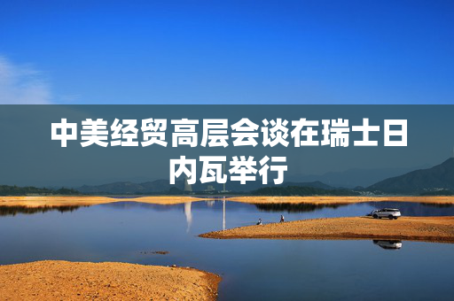 中美经贸高层会谈在瑞士日内瓦举行