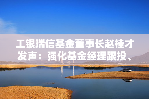 工银瑞信基金董事长赵桂才发声：强化基金经理跟投、薪酬与三年以上业绩挂钩