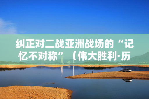 纠正对二战亚洲战场的“记忆不对称”（伟大胜利·历史贡献）