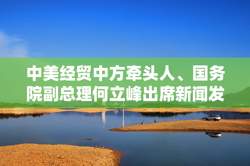 中美经贸中方牵头人、国务院副总理何立峰出席新闻发布会表示中美达成重要共识会谈取得实质性进展
