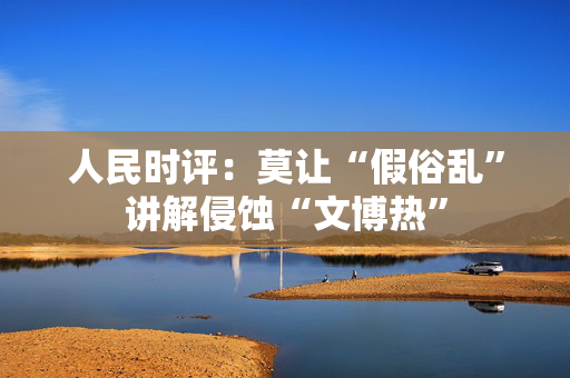 人民时评：莫让“假俗乱”讲解侵蚀“文博热”