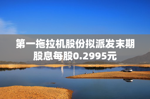 第一拖拉机股份拟派发末期股息每股0.2995元