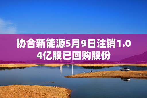 协合新能源5月9日注销1.04亿股已回购股份