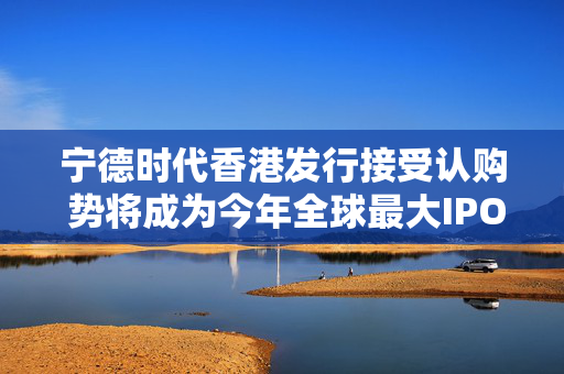 宁德时代香港发行接受认购 势将成为今年全球最大IPO交易