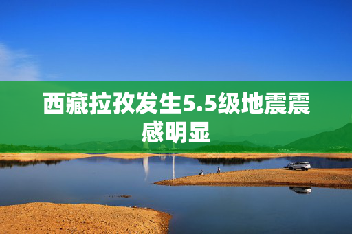 西藏拉孜发生5.5级地震震感明显
