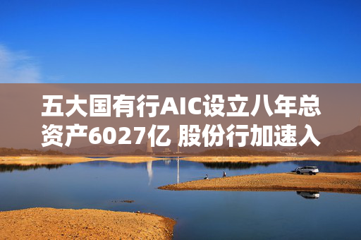 五大国有行AIC设立八年总资产6027亿 股份行加速入局将大力支持科创企业
