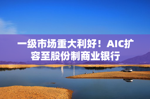 一级市场重大利好！AIC扩容至股份制商业银行