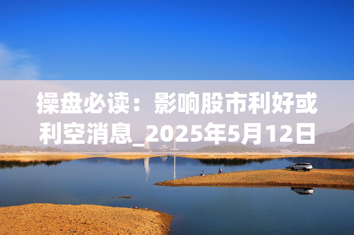 操盘必读：影响股市利好或利空消息_2025年5月12日_财经新闻