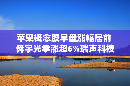 苹果概念股早盘涨幅居前 舜宇光学涨超6%瑞声科技涨超5%
