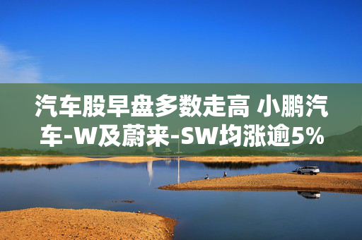 汽车股早盘多数走高 小鹏汽车-W及蔚来-SW均涨逾5%