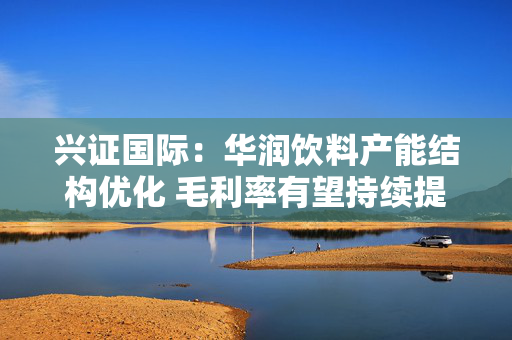 兴证国际：华润饮料产能结构优化 毛利率有望持续提升 首予“增持”评级