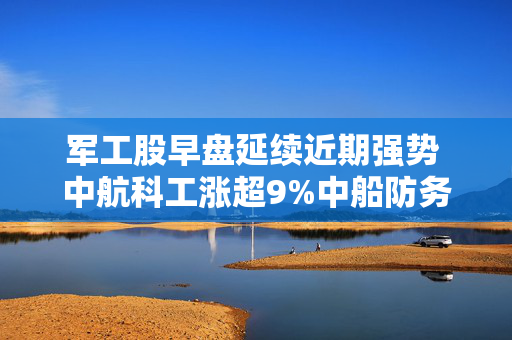 军工股早盘延续近期强势 中航科工涨超9%中船防务涨超5%