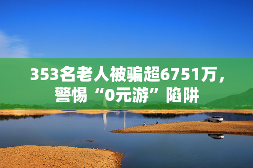 353名老人被骗超6751万，警惕“0元游”陷阱