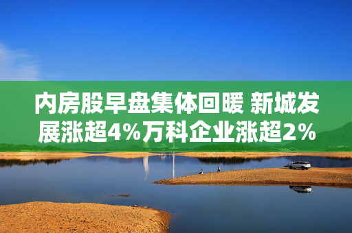 内房股早盘集体回暖 新城发展涨超4%万科企业涨超2%