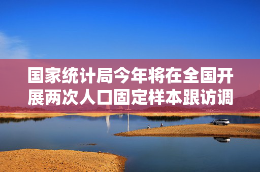 国家统计局今年将在全国开展两次人口固定样本跟访调查