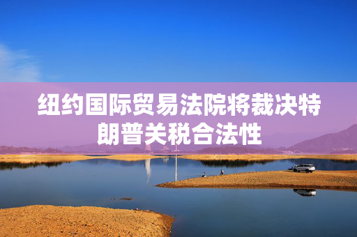 纽约国际贸易法院将裁决特朗普关税合法性