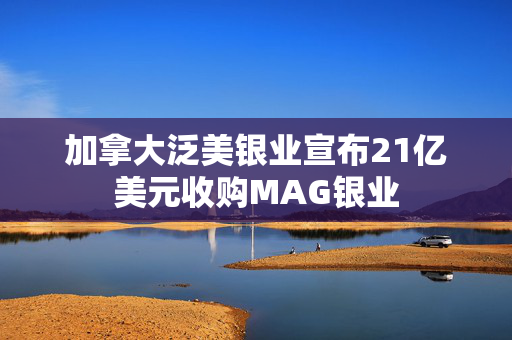 加拿大泛美银业宣布21亿美元收购MAG银业