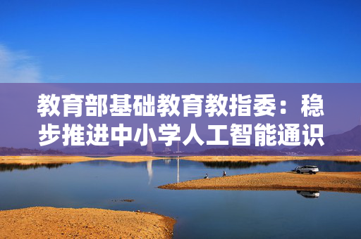教育部基础教育教指委：稳步推进中小学人工智能通识教育