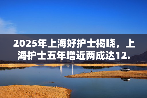 2025年上海好护士揭晓，上海护士五年增近两成达12.31万人
