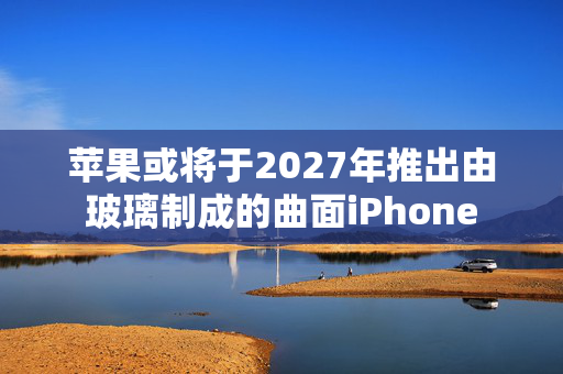 苹果或将于2027年推出由玻璃制成的曲面iPhone