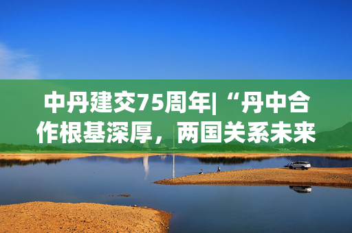 中丹建交75周年|“丹中合作根基深厚，两国关系未来可期”——专访丹麦驻华大使孔墨客