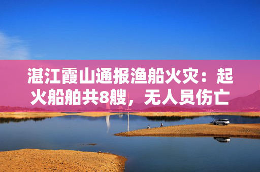 湛江霞山通报渔船火灾：起火船舶共8艘，无人员伤亡或被困