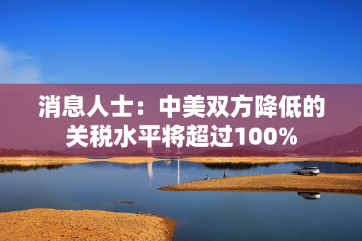 消息人士：中美双方降低的关税水平将超过100%
