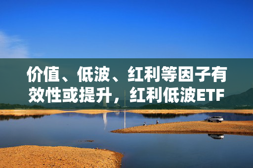 价值、低波、红利等因子有效性或提升，红利低波ETF（512890）值得关注