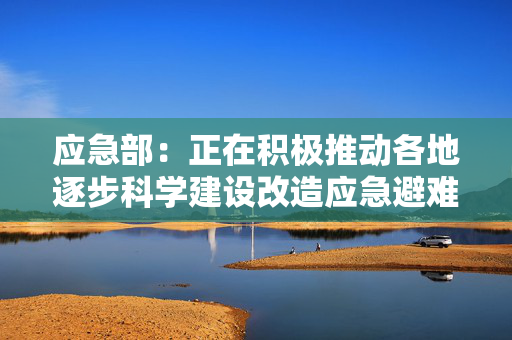 应急部：正在积极推动各地逐步科学建设改造应急避难场所