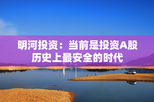 明河投资：当前是投资A股历史上最安全的时代