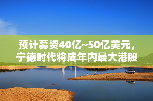 预计募资40亿~50亿美元，宁德时代将成年内最大港股IPO