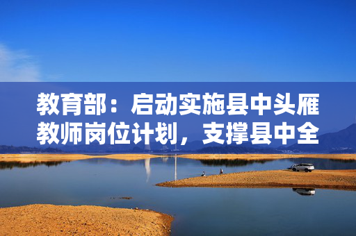 教育部：启动实施县中头雁教师岗位计划，支撑县中全面振兴