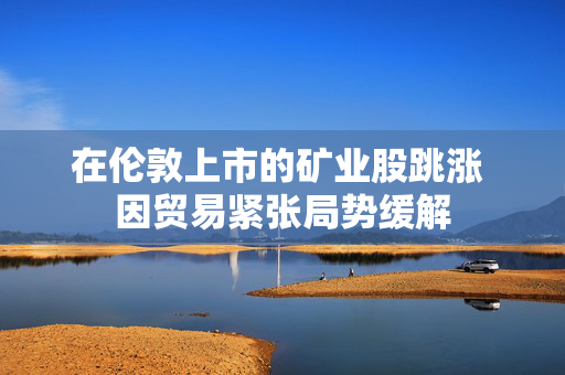 在伦敦上市的矿业股跳涨 因贸易紧张局势缓解