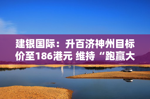 建银国际：升百济神州目标价至186港元 维持“跑赢大市”评级