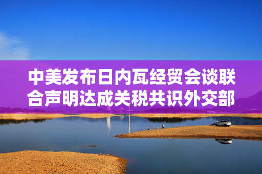 中美发布日内瓦经贸会谈联合声明达成关税共识外交部回应